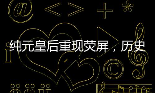純元皇后重現(xiàn)熒屏，歷史文化引發(fā)深度探討