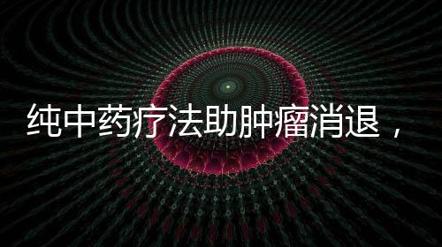 純中藥療法助腫瘤消退，神奇效果令人矚目
