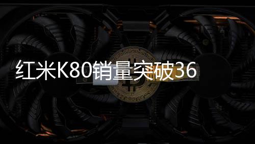 紅米K80銷量突破360萬，市場矚目下的輝煌成就