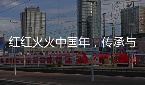 紅紅火火中國年，傳承與歡慶的盛世節(jié)日