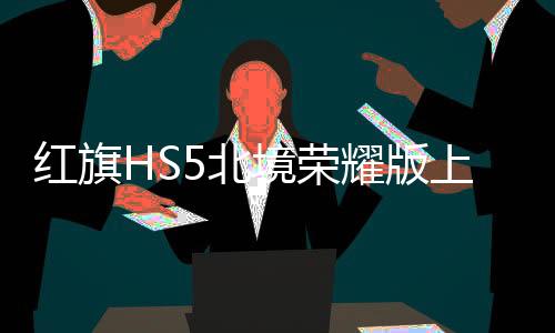 紅旗HS5北境榮耀版上市，引領(lǐng)國(guó)產(chǎn)SUV新紀(jì)元