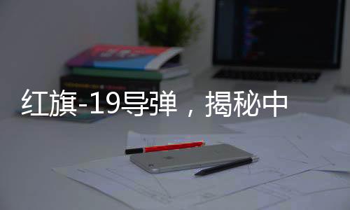紅旗-19導彈，揭秘中國頂尖導彈技術的威力與優(yōu)勢