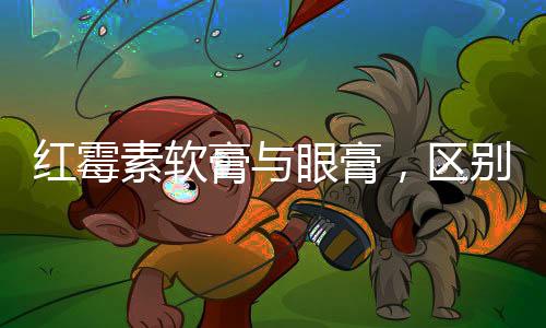 紅霉素軟膏與眼膏，區(qū)別與應(yīng)用解析