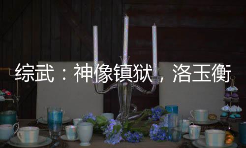 綜武：神像鎮(zhèn)獄，洛玉衡求我雙修