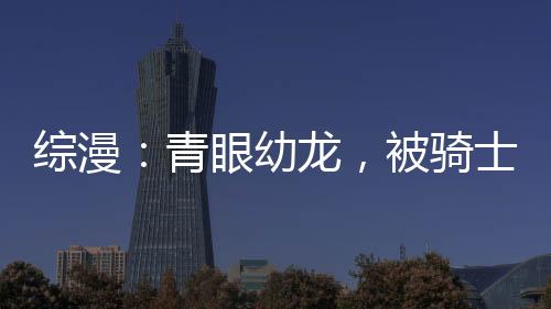 綜漫：青眼幼龍，被騎士王撿到了