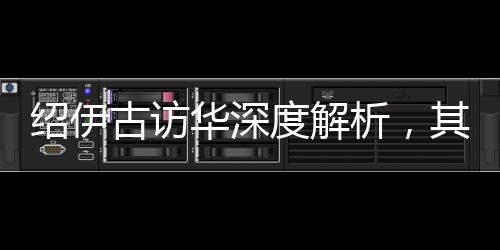 紹伊古訪華深度解析，其主要任務及其內涵影響