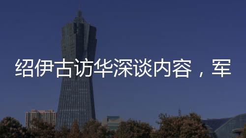 紹伊古訪華深談內(nèi)容，軍事、經(jīng)濟(jì)等多領(lǐng)域合作展望