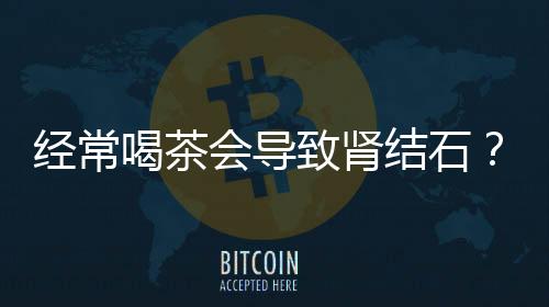 經(jīng)常喝茶會(huì)導(dǎo)致腎結(jié)石？假的！