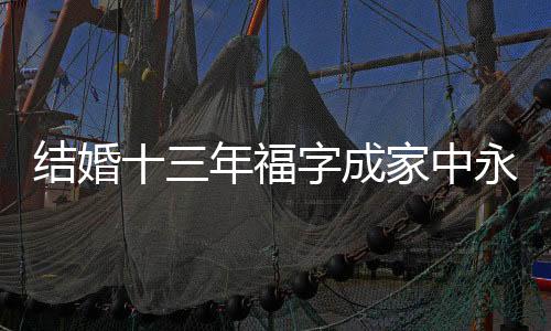 結(jié)婚十三年福字成家中永恒的裝飾，背后蘊(yùn)藏著無(wú)限的幸福與期待