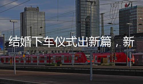 結(jié)婚下車儀式出新篇，新郎出糗直呼重新來