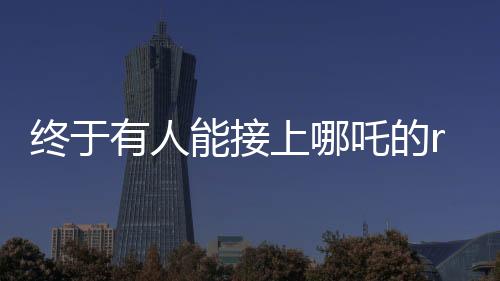終于有人能接上哪吒的rap了——掀起音樂狂潮的新篇章