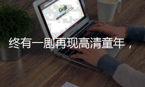 終有一劇再現(xiàn)高清童年，情感共鳴照亮?xí)r代記憶