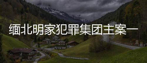 緬北明家犯罪集團(tuán)主案一審開庭，揭示犯罪集團(tuán)內(nèi)幕