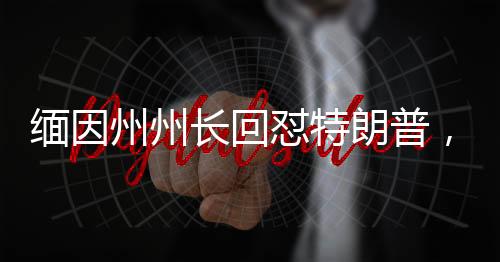 緬因州州長回懟特朗普，一場政治較量的火花四濺