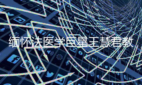 緬懷法醫(yī)學(xué)巨星王慧君教授，一生奉獻(xiàn)，永垂不朽