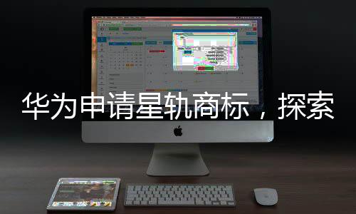 華為申請(qǐng)星軌商標(biāo)，探索未來(lái)科技領(lǐng)域的新征程