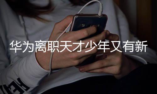 華為離職天才少年又有新動(dòng)作，跨界創(chuàng)新引領(lǐng)科技潮流