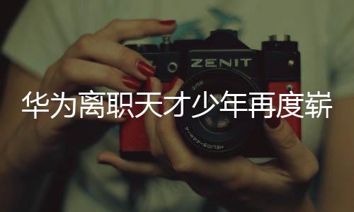 華為離職天才少年再度嶄露頭角，掀起新一輪科技熱潮
