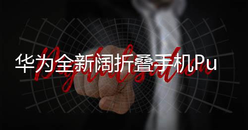華為全新闊折疊手機(jī)Pura X正式發(fā)布，售價(jià)7499元起，引領(lǐng)折疊屏新潮流