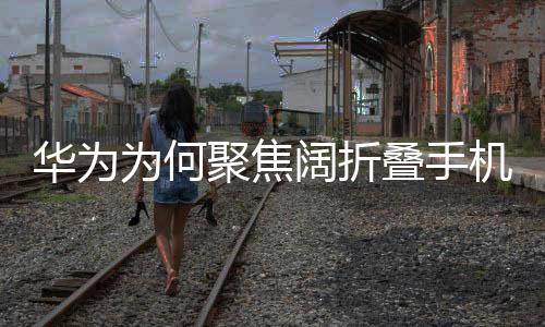 華為為何聚焦闊折疊手機(jī)，一種戰(zhàn)略選擇與科技革新