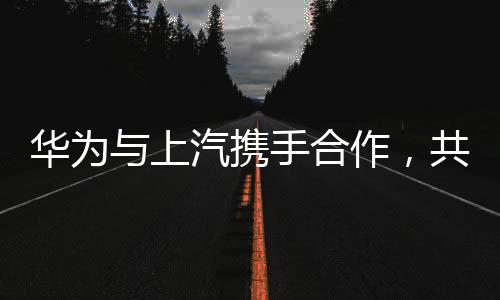 華為與上汽攜手合作，共創(chuàng)智能未來