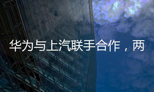 華為與上汽聯(lián)手合作，兩大巨頭共鑄智能出行新篇章
