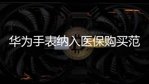 華為手表納入醫(yī)保購買范圍，智能穿戴與健康融合創(chuàng)新