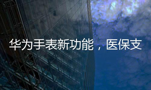 華為手表新功能，醫(yī)保支付便捷化，開啟智能穿戴新篇章