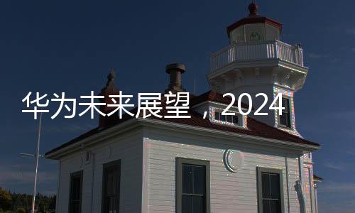華為未來展望，2024年銷售收入預計超8600億元