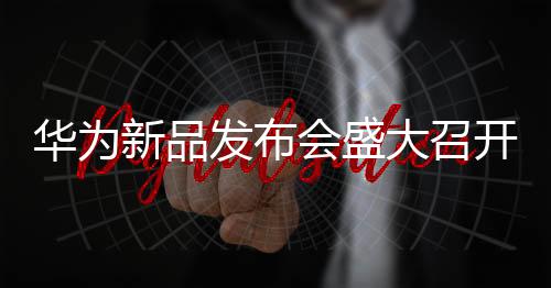 華為新品發(fā)布會盛大召開，引領(lǐng)未來科技新潮