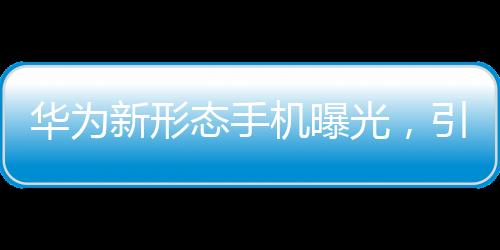 華為新形態(tài)手機(jī)曝光，引領(lǐng)未來手機(jī)市場的新趨勢(shì)