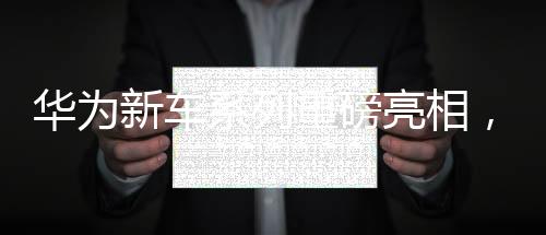 華為新車系列重磅亮相，一天之內(nèi)四款新車型驚艷登場