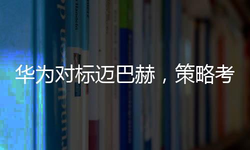 華為對標邁巴赫，策略考量與市場展望