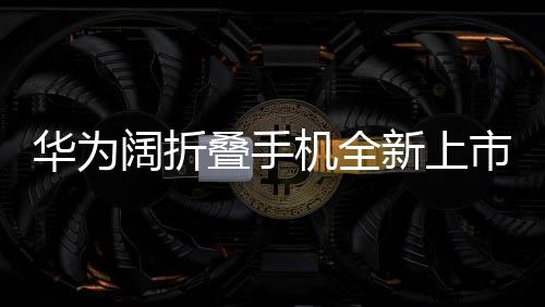 華為闊折疊手機(jī)全新上市，折疊屏帶來(lái)的創(chuàng)新體驗(yàn)，起售價(jià)7499元