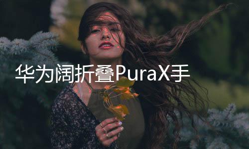 華為闊折疊PuraX手機(jī)震撼發(fā)布，售價(jià)7499元起，引領(lǐng)折疊屏市場(chǎng)新潮流