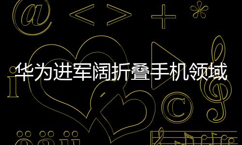 華為進(jìn)軍闊折疊手機(jī)領(lǐng)域，背后的原因與未來(lái)展望