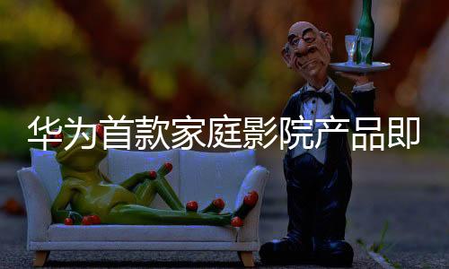 華為首款家庭影院產(chǎn)品即將亮相，引領(lǐng)家庭娛樂(lè)新潮流