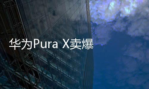 華為Pura X賣爆 9999元版買的人最多