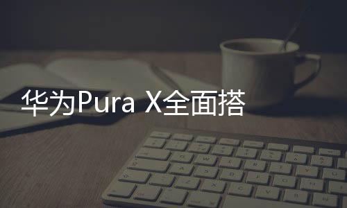 華為Pura X全面搭載鴻蒙系統(tǒng)，科技與創(chuàng)新的融合