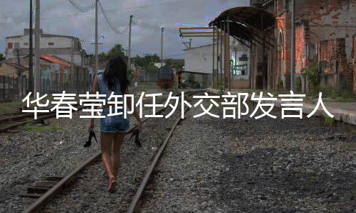 華春瑩卸任外交部發(fā)言人，新的篇章即將開啟