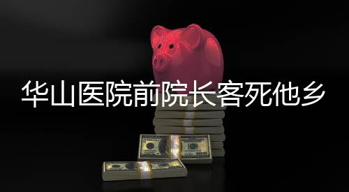 華山醫(yī)院前院長客死他鄉(xiāng)傳聞被辟謠——真相調(diào)查紀(jì)實(shí)