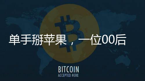 單手掰蘋果，一位00后女生的獨(dú)特技能展示