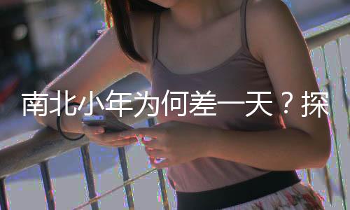 南北小年為何差一天？探尋文化差異與傳統(tǒng)習(xí)俗的背后原因