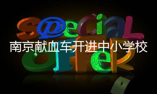 南京獻(xiàn)血車開進(jìn)中小學(xué)校園？假的——深度解析與澄清