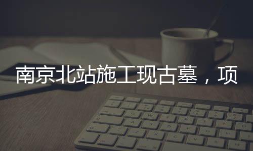 南京北站施工現(xiàn)古墓，項(xiàng)目暫時(shí)停工，官方作出回應(yīng)