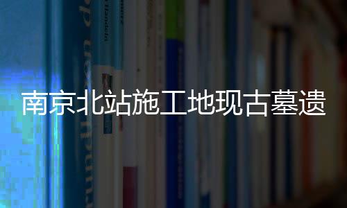 南京北站施工地現(xiàn)古墓遺跡 展現(xiàn)悠久歷史文化底蘊(yùn)