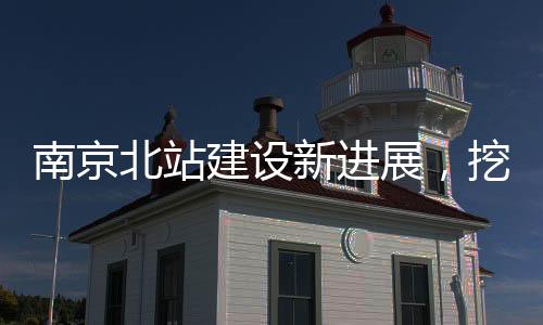 南京北站建設新進展，挖到古墓傳聞引發(fā)關注，官方辟謠證實真相