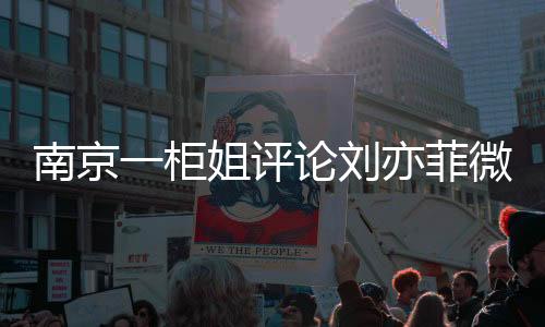 南京一柜姐評(píng)論劉亦菲微胖被辭退事件深度解讀