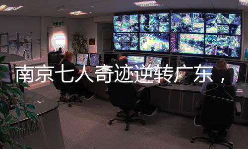南京七人奇跡逆轉(zhuǎn)廣東，籃球賽場(chǎng)展現(xiàn)團(tuán)隊(duì)榮耀的力量