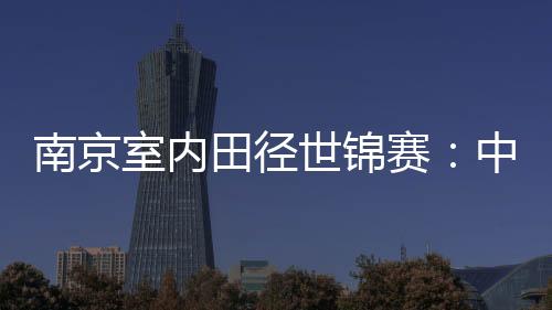 南京室內(nèi)田徑世錦賽：中國(guó)隊(duì)1銀1銅收官